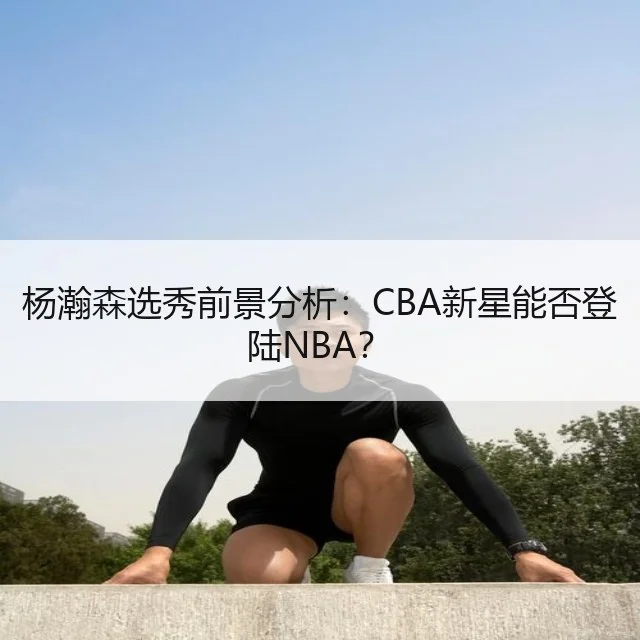 杨瀚森选秀前景分析:CBA新星能否登陆NBA?